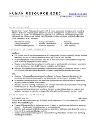 HUMAN RESOURCE EXEC                                                                email@email.com
Street Address + City, State zip                                       h: xxx-xxx-xxxx + c: xxx-xxx-xxxx



QUALIFICATIONS

   Results-driven Human Resources Executive with 9 years’ experience developing and executing
   initiatives that meet corporate goals. Effectively delivers strategies that reduce turnover, increase
   productivity and loyalty, and strengthen the applicant pool. Experience administrating large-scale,
   international HR operations for Fortune 500 companies in diverse industries. Proficient in Microsoft
   Office, PeopleSoft, HTML, and Visio.

   +   Management Training           +   Salary Administration          +   Recruiting
   +   Employee Retention            +   Benefits Administration        +   Payroll Management
   +   Performance Management        +   Collective Bargaining          +   Union Relations

SELECTED ACCOMPLISHMENTS

   AutoSales:
    • Cut turnover from 60% to industry-leading 41.9% by increasing hiring accountability, refining new-hire
       orientation process, and setting clear expectations for 30 and 60 days from hire.
    • Increased employee 401k participation from 15% to 45% in accordance with established corporate
       goals by through employee education process.
    • Created system of clear benchmarks and monthly goals to quickly identify advancement potential or
       need for development plans for 26 thousand associates and managers.
    • Improved employee loyalty and productivity by implementing hiring processes with barriers for entry,
       including interviews with at least 4 managers, to select candidates for persistence and drive.

   Arris:
    • Received Professional Excellence Award from Society for Human Resources Management for
        concepting and implementing innovative and goal-oriented human resource strategies, 2002.
    • Increased accountability of hiring practices while improving efficiency and fairness by implementing
        requisition-based corporate hiring process.
    • Managed reduction planning, negotiations, and employee notifications during company restructuring
        from 5 thousand to 1 thousand employees over 2 years.
    • In response to changing economic conditions, identified new benefits vendors and programs and
        facilitated transitions to maximize employees’ benefits options while managing company costs.

PROFESSIONAL                  EXPERIENCE

   AUTOSALES, City, ST                                                                          2006-Present
   World’s largest automotive retailer with $19 billion annual revenue and 331 franchises across 16 states.
   Human Resources Manager
    • Provide HR leadership for 60 dealerships across 13 states by coordinating and allocating resources
      through 11 direct reports to drive execution of various initiatives.
    • Maximize each associate and technician’s earning potential by right-sizing each dealership based on
      three-month forecasting and budget analysis.
    • Created electronic application system to increase efficiency of candidate selection while identifying
      the strongest candidates.
    • Design and manage staffing model for each store based on forecasting, predictive indexes, and
      aligning candidates with best-fit opportunities.
 