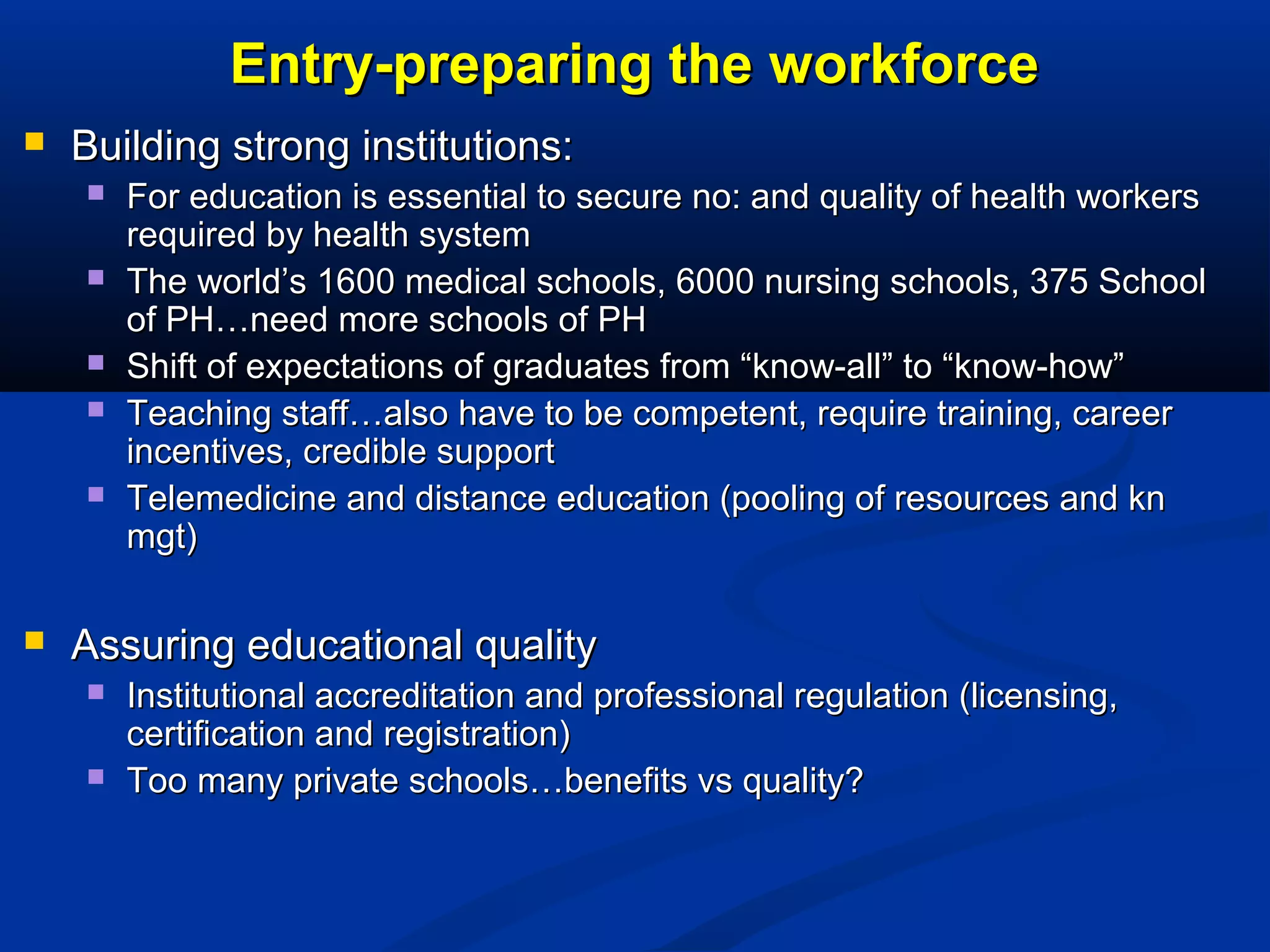 Entry-preparing the workforce


Building strong institutions:








For education is essential to secure no: and quality of health workers
required by health system
The world’s 1600 medical schools, 6000 nursing schools, 375 School
of PH…need more schools of PH
Shift of expectations of graduates from “know-all” to “know-how”
Teaching staff…also have to be competent, require training, career
incentives, credible support
Telemedicine and distance education (pooling of resources and kn
mgt)

Assuring educational quality



Institutional accreditation and professional regulation (licensing,
certification and registration)
Too many private schools…benefits vs quality?

 
