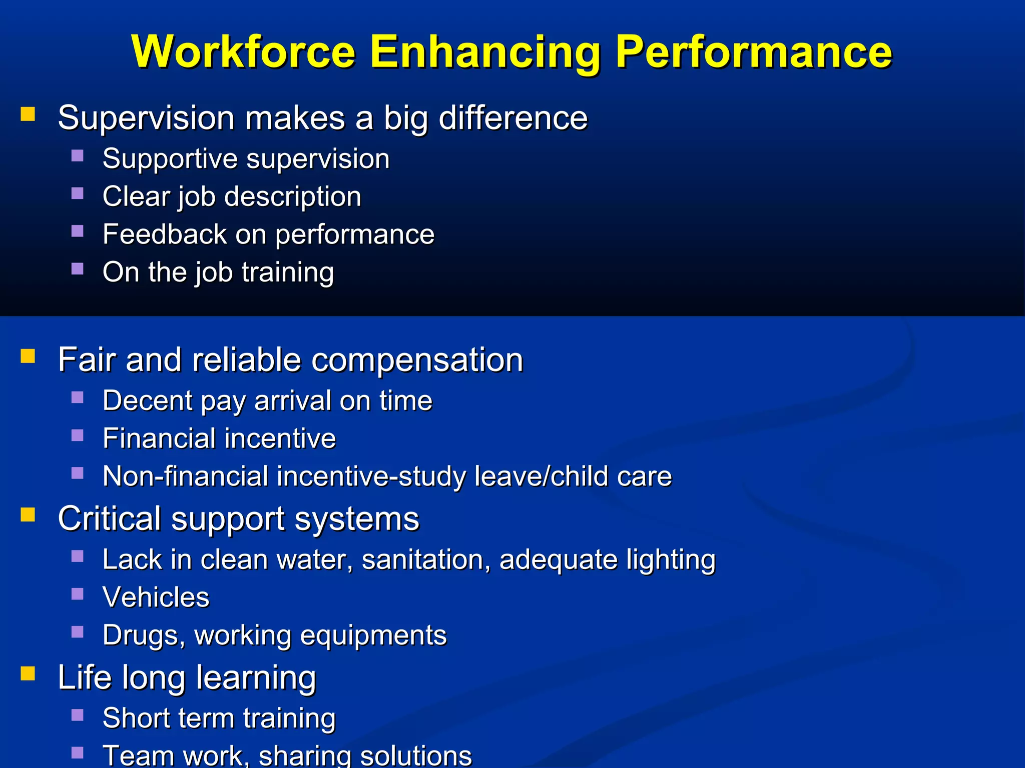Workforce Enhancing Performance


Supervision makes a big difference







Fair and reliable compensation






Decent pay arrival on time
Financial incentive
Non-financial incentive-study leave/child care

Critical support systems






Supportive supervision
Clear job description
Feedback on performance
On the job training

Lack in clean water, sanitation, adequate lighting
Vehicles
Drugs, working equipments

Life long learning



Short term training
Team work, sharing solutions

 