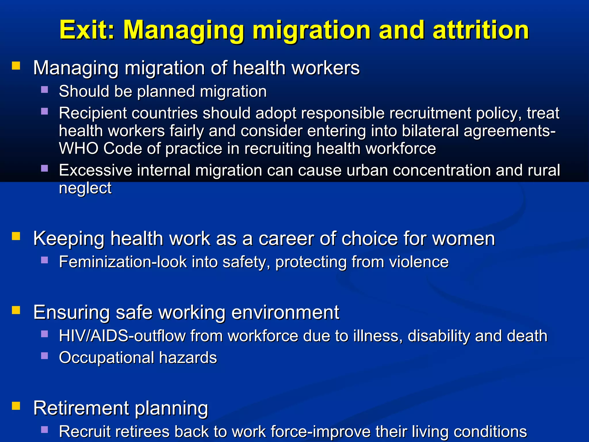 Exit: Managing migration and attrition


Managing migration of health workers







Keeping health work as a career of choice for women




Feminization-look into safety, protecting from violence

Ensuring safe working environment





Should be planned migration
Recipient countries should adopt responsible recruitment policy, treat
health workers fairly and consider entering into bilateral agreementsWHO Code of practice in recruiting health workforce
Excessive internal migration can cause urban concentration and rural
neglect

HIV/AIDS-outflow from workforce due to illness, disability and death
Occupational hazards

Retirement planning


Recruit retirees back to work force-improve their living conditions

 