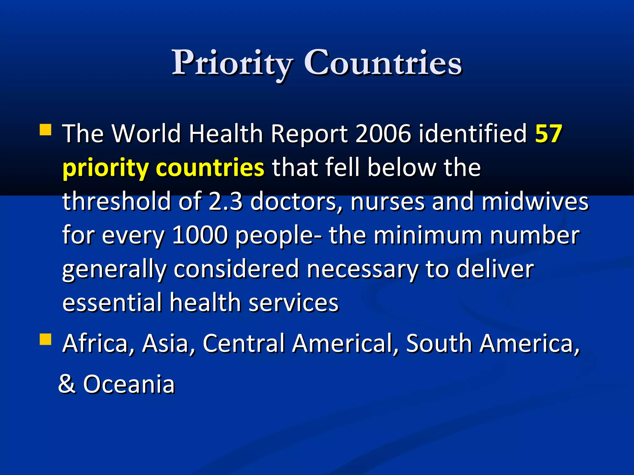 Priority Countries
The World Health Report 2006 identified 57
priority countries that fell below the
threshold of 2.3 doctors, nurses and midwives
for every 1000 people- the minimum number
generally considered necessary to deliver
essential health services
 Africa, Asia, Central Americal, South America,
& Oceania


 
