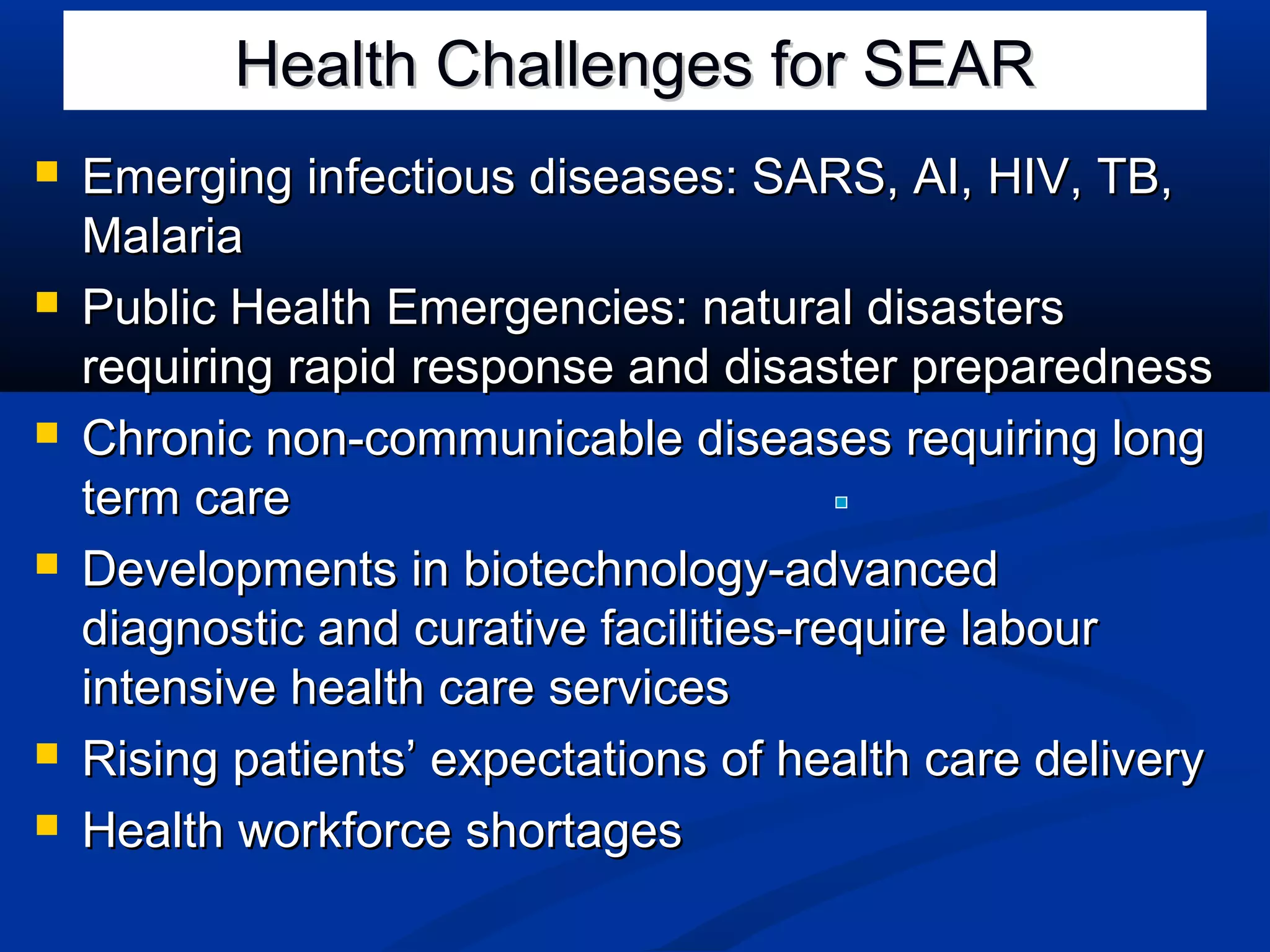 Health Challenges for SEAR











Emerging infectious diseases: SARS, AI, HIV, TB,
Malaria
Public Health Emergencies: natural disasters
requiring rapid response and disaster preparedness
Chronic non-communicable diseases requiring long
term care
Developments in biotechnology-advanced
diagnostic and curative facilities-require labour
intensive health care services
Rising patients’ expectations of health care delivery
Health workforce shortages

 