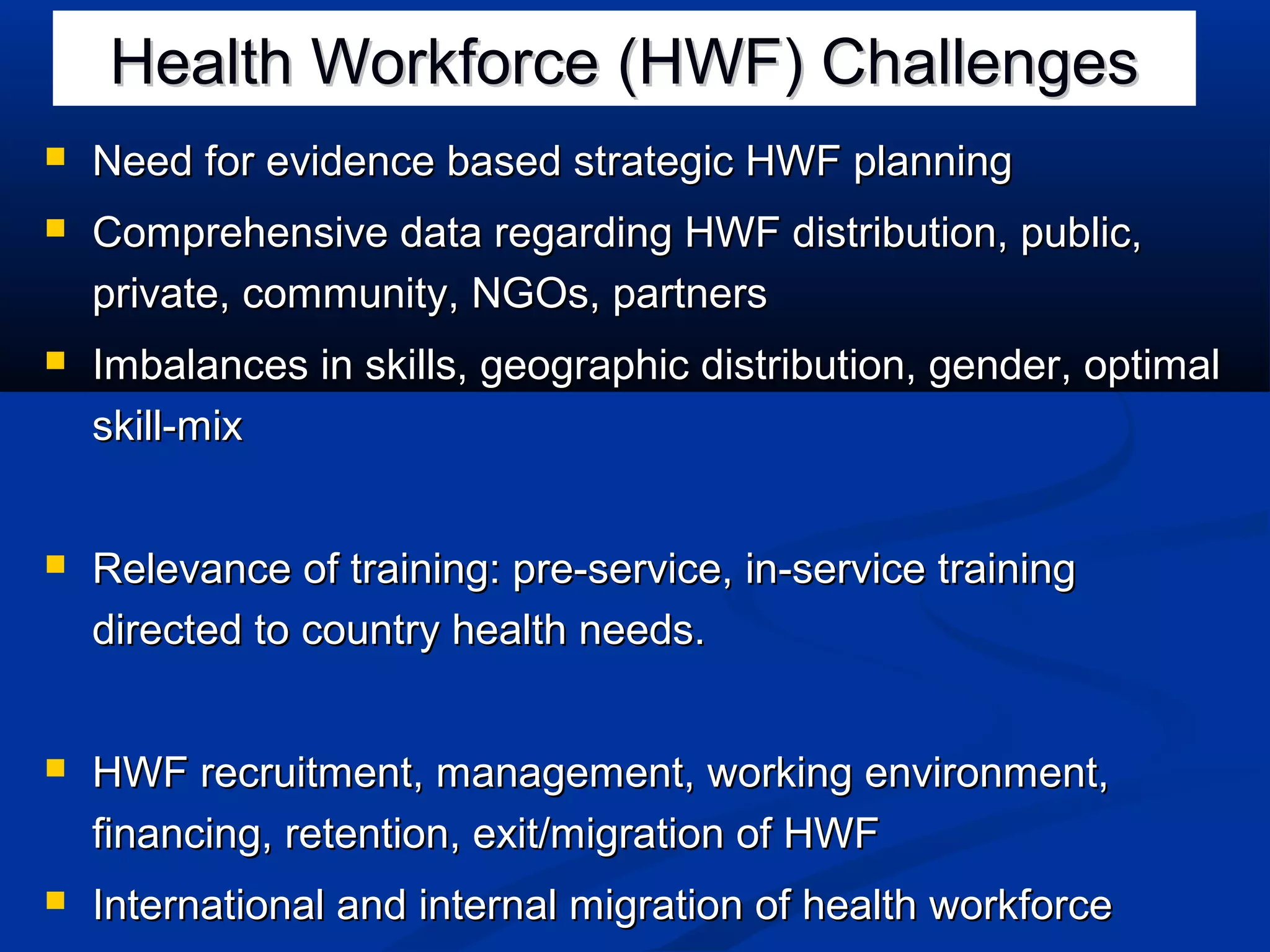 Health Workforce (HWF) Challenges


Need for evidence based strategic HWF planning



Comprehensive data regarding HWF distribution, public,
private, community, NGOs, partners



Imbalances in skills, geographic distribution, gender, optimal
skill-mix



Relevance of training: pre-service, in-service training
directed to country health needs.



HWF recruitment, management, working environment,
financing, retention, exit/migration of HWF



International and internal migration of health workforce

 