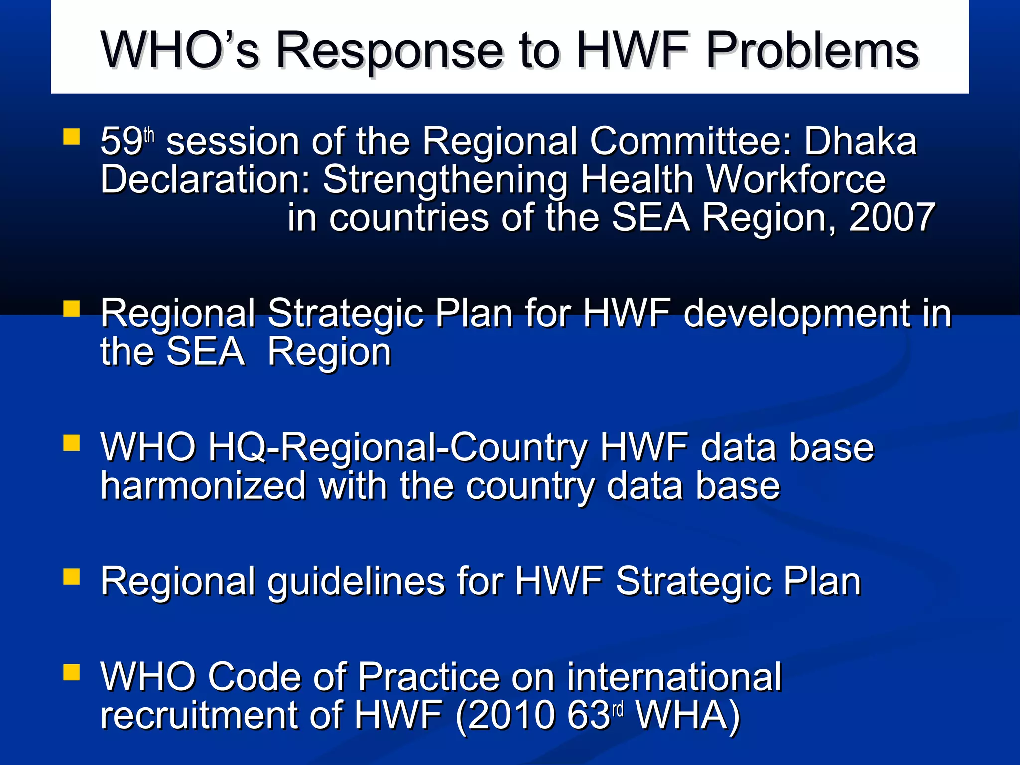 WHO’s Response to HWF Problems


59th session of the Regional Committee: Dhaka
Declaration: Strengthening Health Workforce
in countries of the SEA Region, 2007



Regional Strategic Plan for HWF development in
the SEA Region



WHO HQ-Regional-Country HWF data base
harmonized with the country data base



Regional guidelines for HWF Strategic Plan



WHO Code of Practice on international
recruitment of HWF (2010 63rd WHA)

 