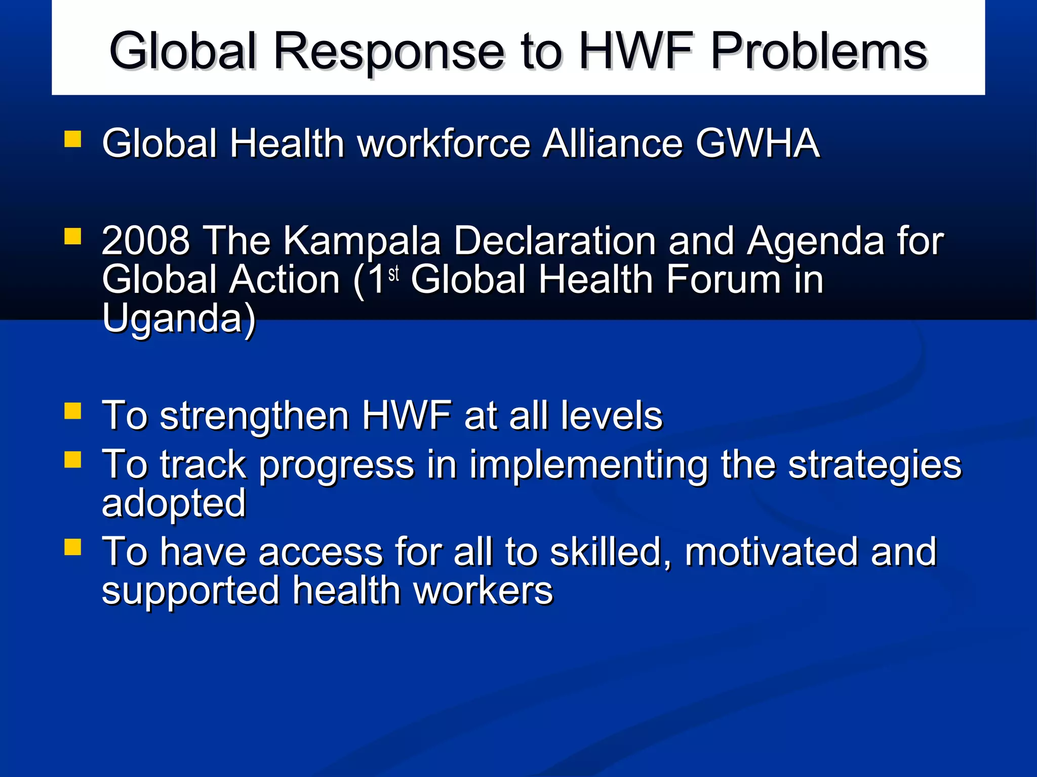 Global Response to HWF Problems


Global Health workforce Alliance GWHA



2008 The Kampala Declaration and Agenda for
Global Action (1st Global Health Forum in
Uganda)



To strengthen HWF at all levels
To track progress in implementing the strategies
adopted
To have access for all to skilled, motivated and
supported health workers




 