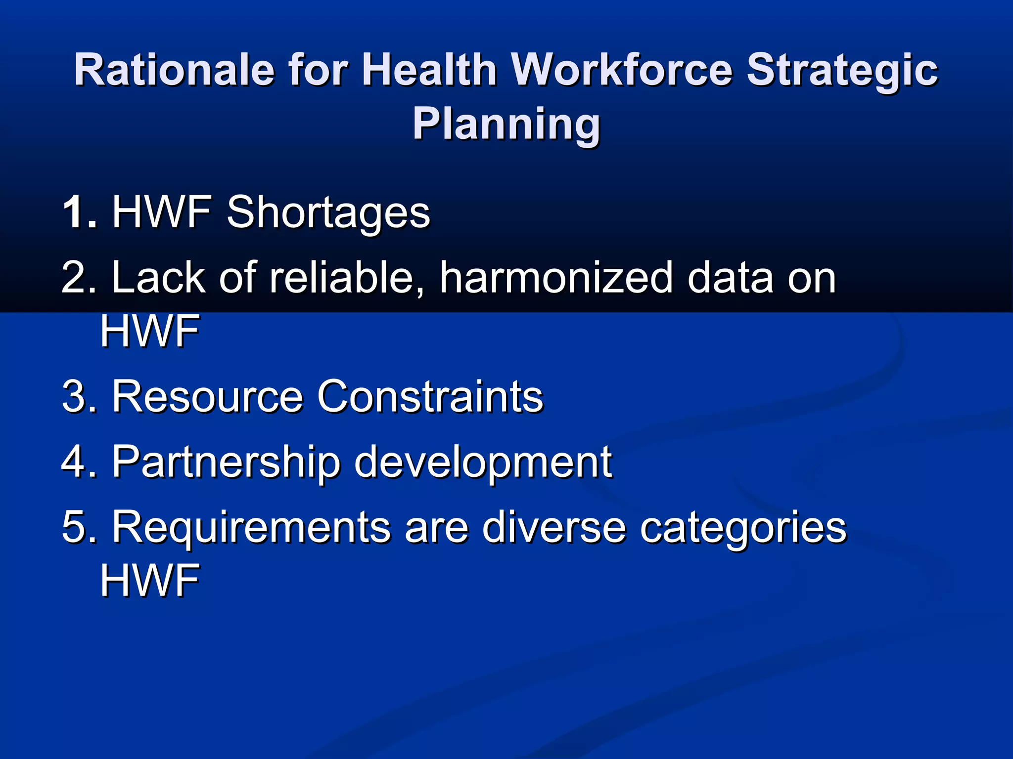 Rationale for Health Workforce Strategic
Planning
1. HWF Shortages
2. Lack of reliable, harmonized data on
HWF
3. Resource Constraints
4. Partnership development
5. Requirements are diverse categories
HWF

 
