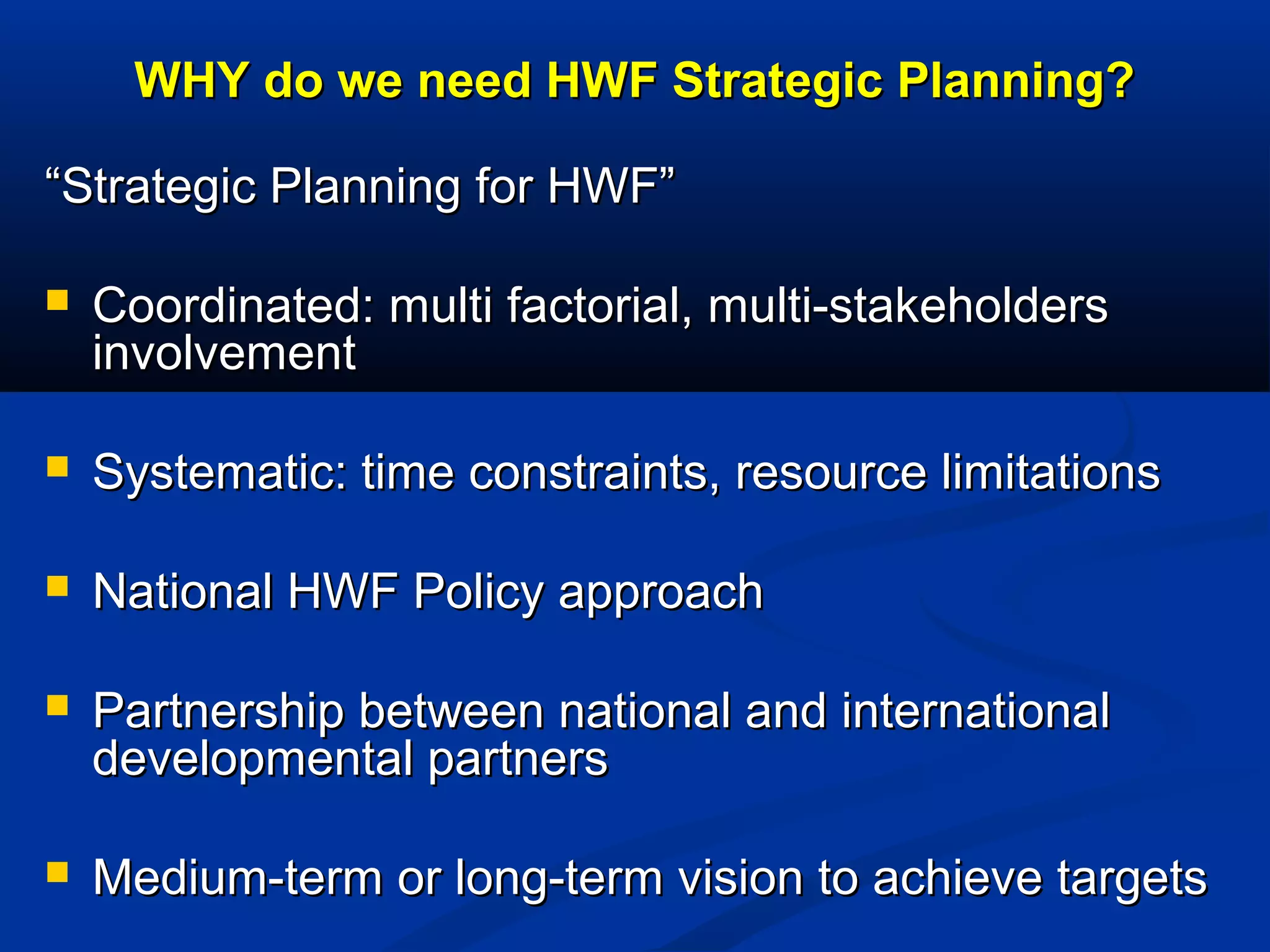 WHY do we need HWF Strategic Planning?
“Strategic Planning for HWF”


Coordinated: multi factorial, multi-stakeholders
involvement



Systematic: time constraints, resource limitations



National HWF Policy approach



Partnership between national and international
developmental partners



Medium-term or long-term vision to achieve targets

 