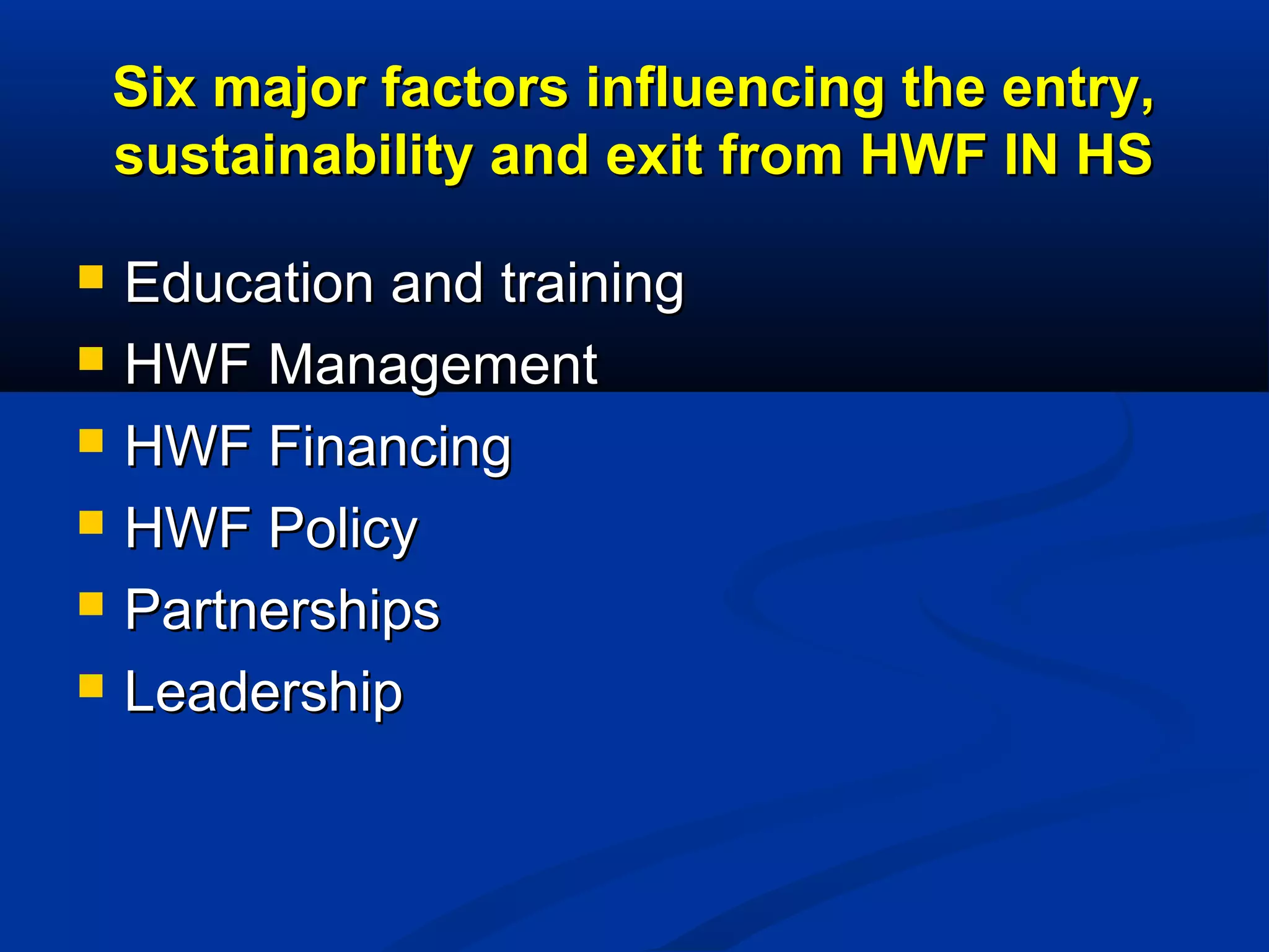 Six major factors influencing the entry,
sustainability and exit from HWF IN HS







Education and training
HWF Management
HWF Financing
HWF Policy
Partnerships
Leadership

 