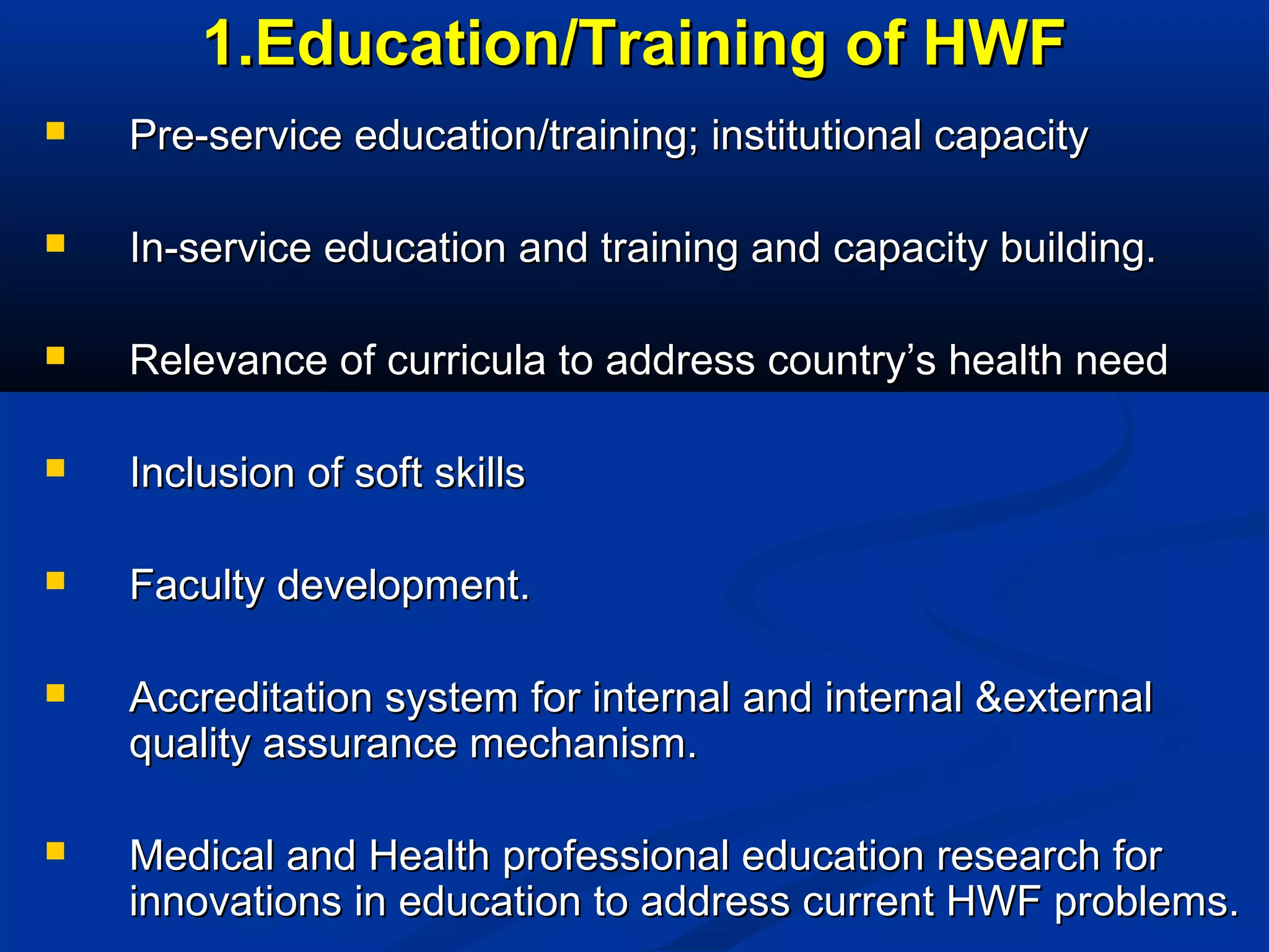 1.Education/Training of HWF


Pre-service education/training; institutional capacity



In-service education and training and capacity building.



Relevance of curricula to address country’s health need



Inclusion of soft skills



Faculty development.



Accreditation system for internal and internal &external
quality assurance mechanism.



Medical and Health professional education research for
innovations in education to address current HWF problems.

 