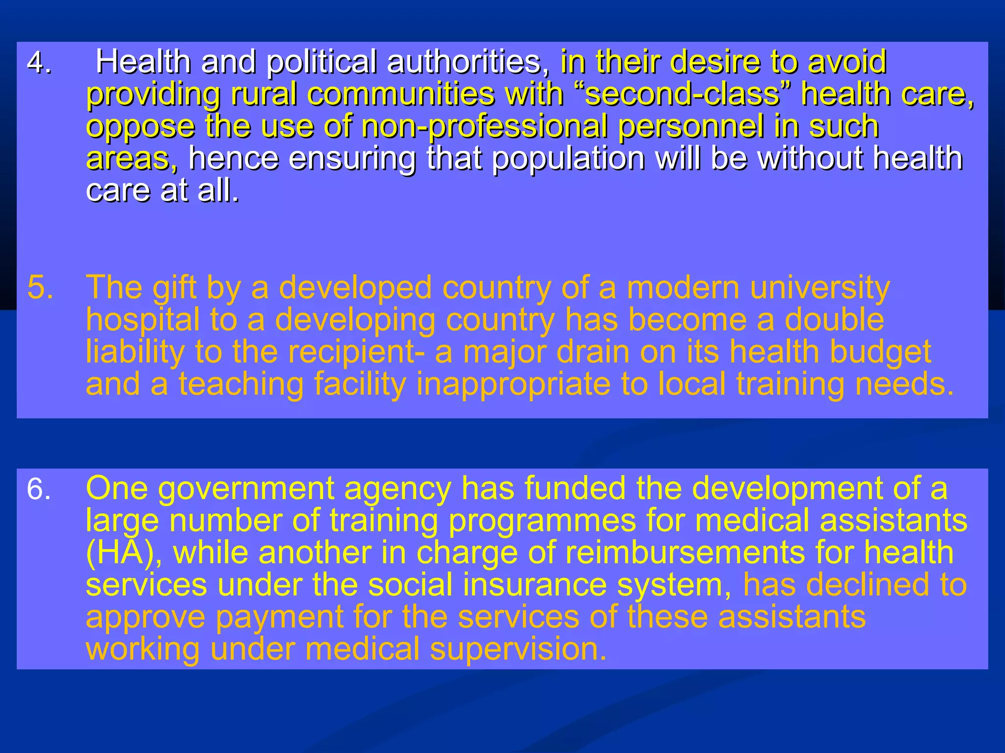 4.

Health and political authorities, in their desire to avoid
providing rural communities with “second-class” health care,
oppose the use of non-professional personnel in such
areas, hence ensuring that population will be without health
care at all.

5. The gift by a developed country of a modern university
hospital to a developing country has become a double
liability to the recipient- a major drain on its health budget
and a teaching facility inappropriate to local training needs.
6.

One government agency has funded the development of a
large number of training programmes for medical assistants
(HA), while another in charge of reimbursements for health
services under the social insurance system, has declined to
approve payment for the services of these assistants
working under medical supervision.

 