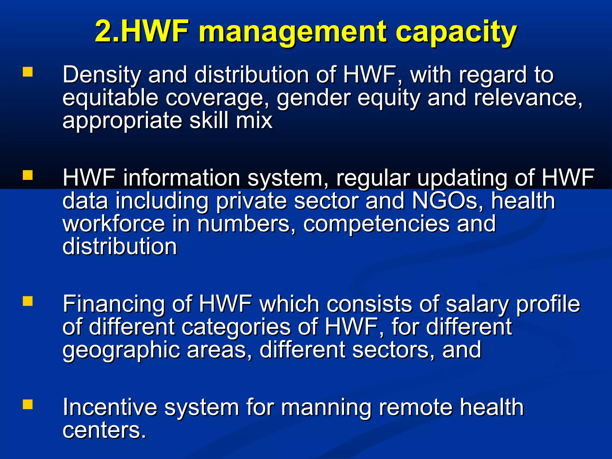 2.HWF management capacity


Density and distribution of HWF, with regard to
equitable coverage, gender equity and relevance,
appropriate skill mix



HWF information system, regular updating of HWF
data including private sector and NGOs, health
workforce in numbers, competencies and
distribution



Financing of HWF which consists of salary profile
of different categories of HWF, for different
geographic areas, different sectors, and



Incentive system for manning remote health
centers.

 