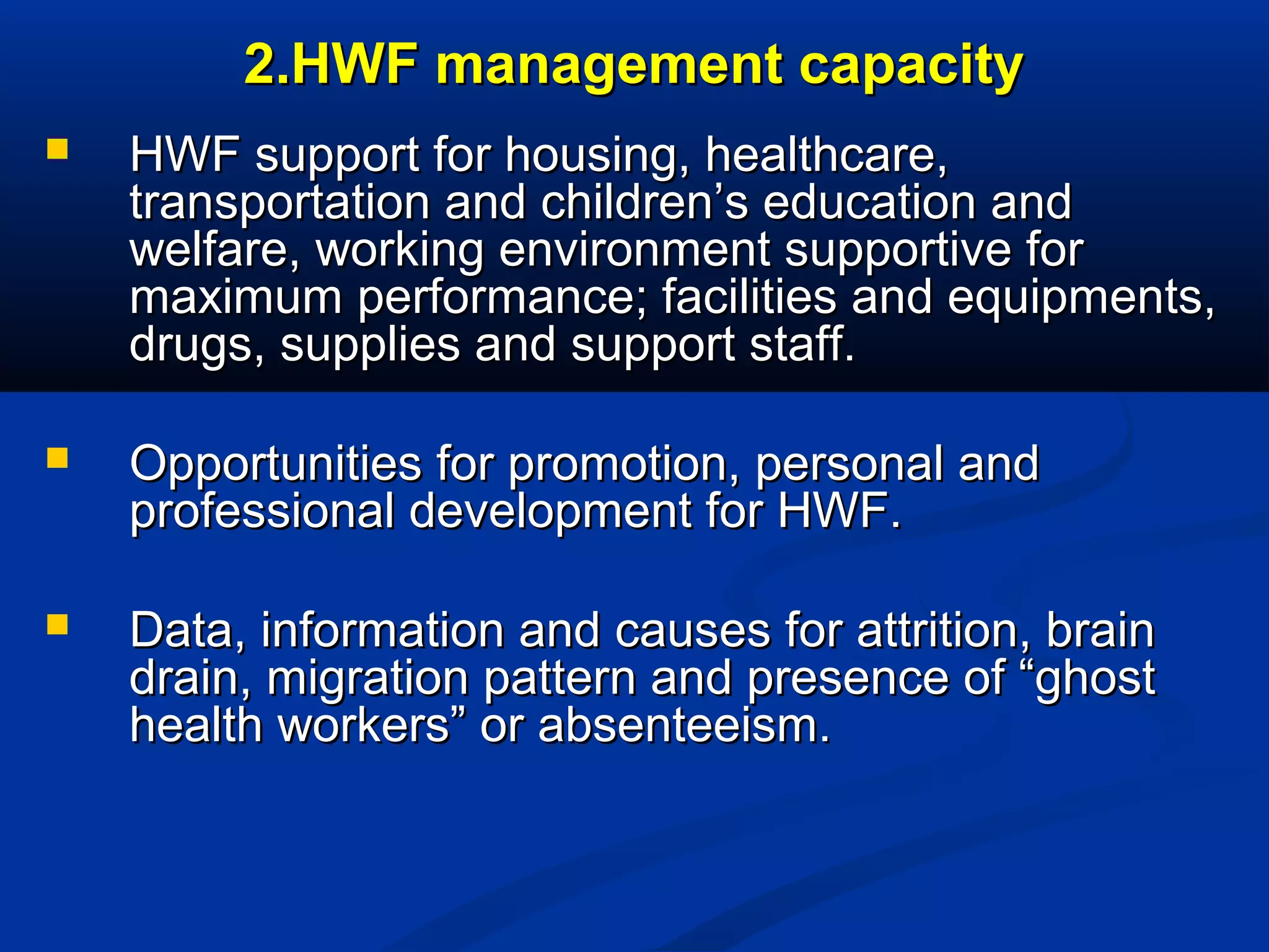 2.HWF management capacity


HWF support for housing, healthcare,
transportation and children’s education and
welfare, working environment supportive for
maximum performance; facilities and equipments,
drugs, supplies and support staff.



Opportunities for promotion, personal and
professional development for HWF.



Data, information and causes for attrition, brain
drain, migration pattern and presence of “ghost
health workers” or absenteeism.

 