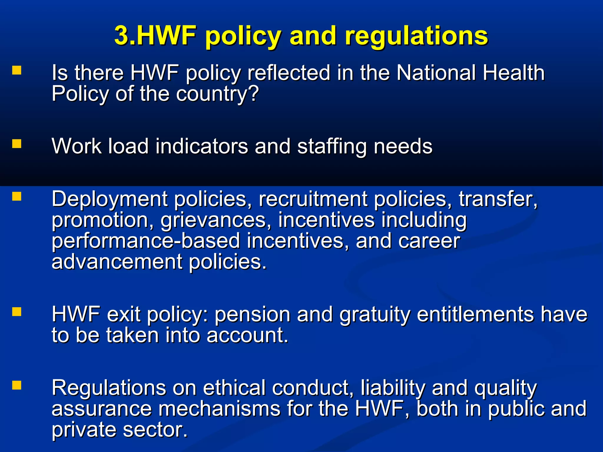 3.HWF policy and regulations


Is there HWF policy reflected in the National Health
Policy of the country?



Work load indicators and staffing needs



Deployment policies, recruitment policies, transfer,
promotion, grievances, incentives including
performance-based incentives, and career
advancement policies.



HWF exit policy: pension and gratuity entitlements have
to be taken into account.



Regulations on ethical conduct, liability and quality
assurance mechanisms for the HWF, both in public and
private sector.

 