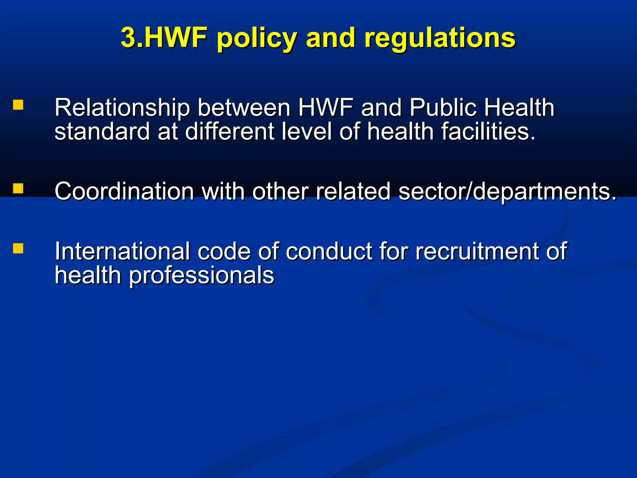3.HWF policy and regulations


Relationship between HWF and Public Health
standard at different level of health facilities.



Coordination with other related sector/departments.



International code of conduct for recruitment of
health professionals

 
