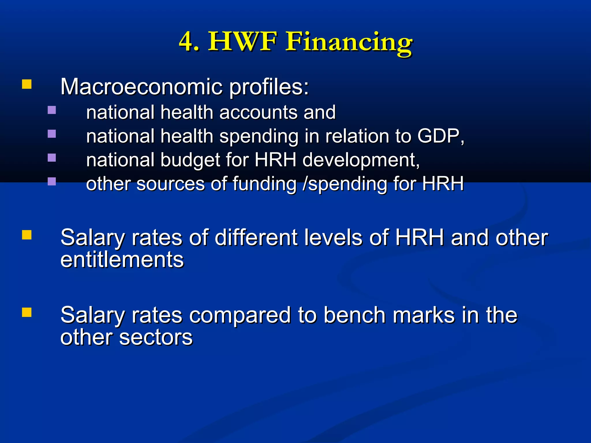 4. HWF Financing
Macroeconomic profiles:







national health accounts and
national health spending in relation to GDP,
national budget for HRH development,
other sources of funding /spending for HRH



Salary rates of different levels of HRH and other
entitlements



Salary rates compared to bench marks in the
other sectors

 
