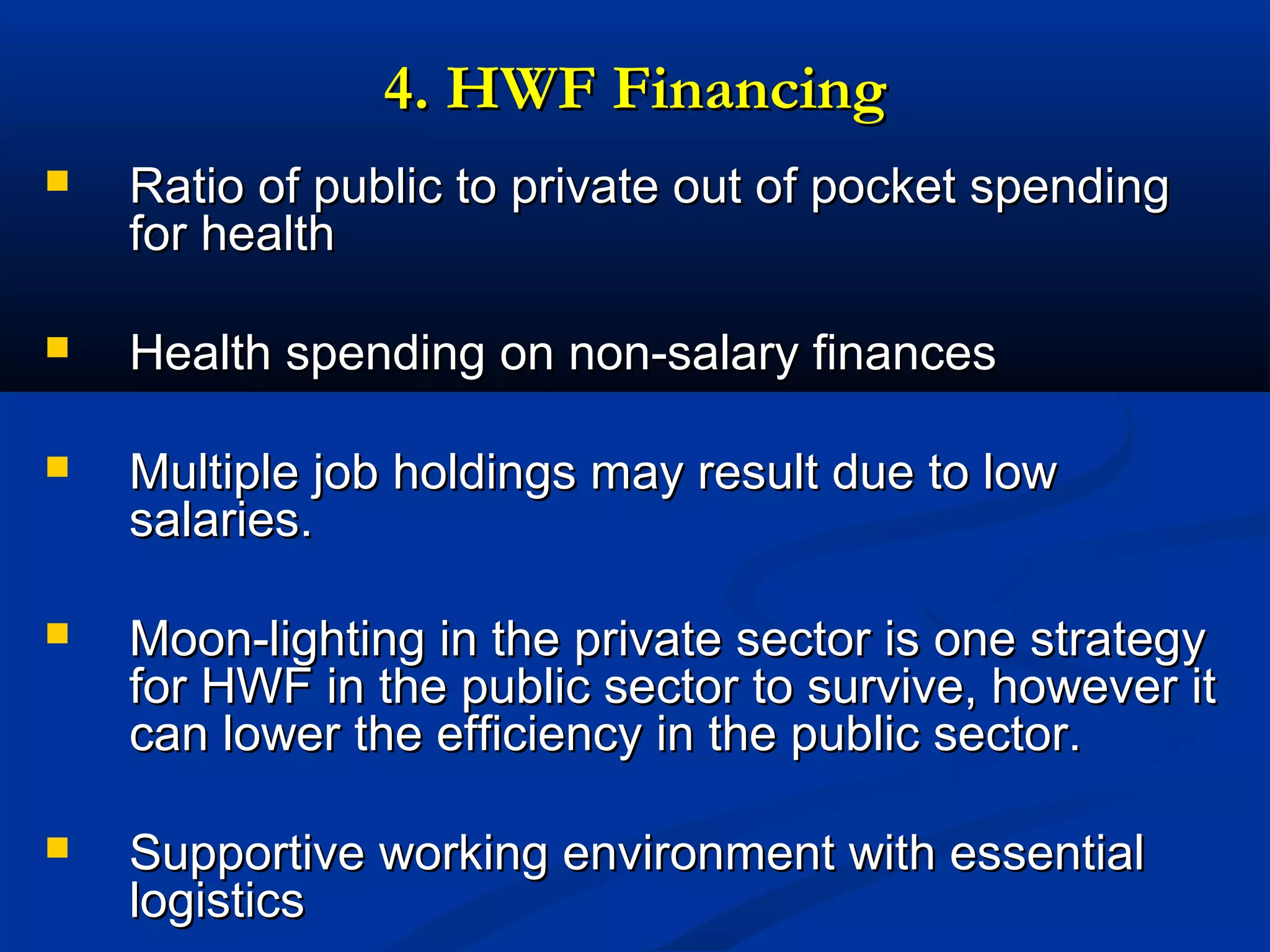 4. HWF Financing


Ratio of public to private out of pocket spending
for health



Health spending on non-salary finances



Multiple job holdings may result due to low
salaries.



Moon-lighting in the private sector is one strategy
for HWF in the public sector to survive, however it
can lower the efficiency in the public sector.



Supportive working environment with essential
logistics

 