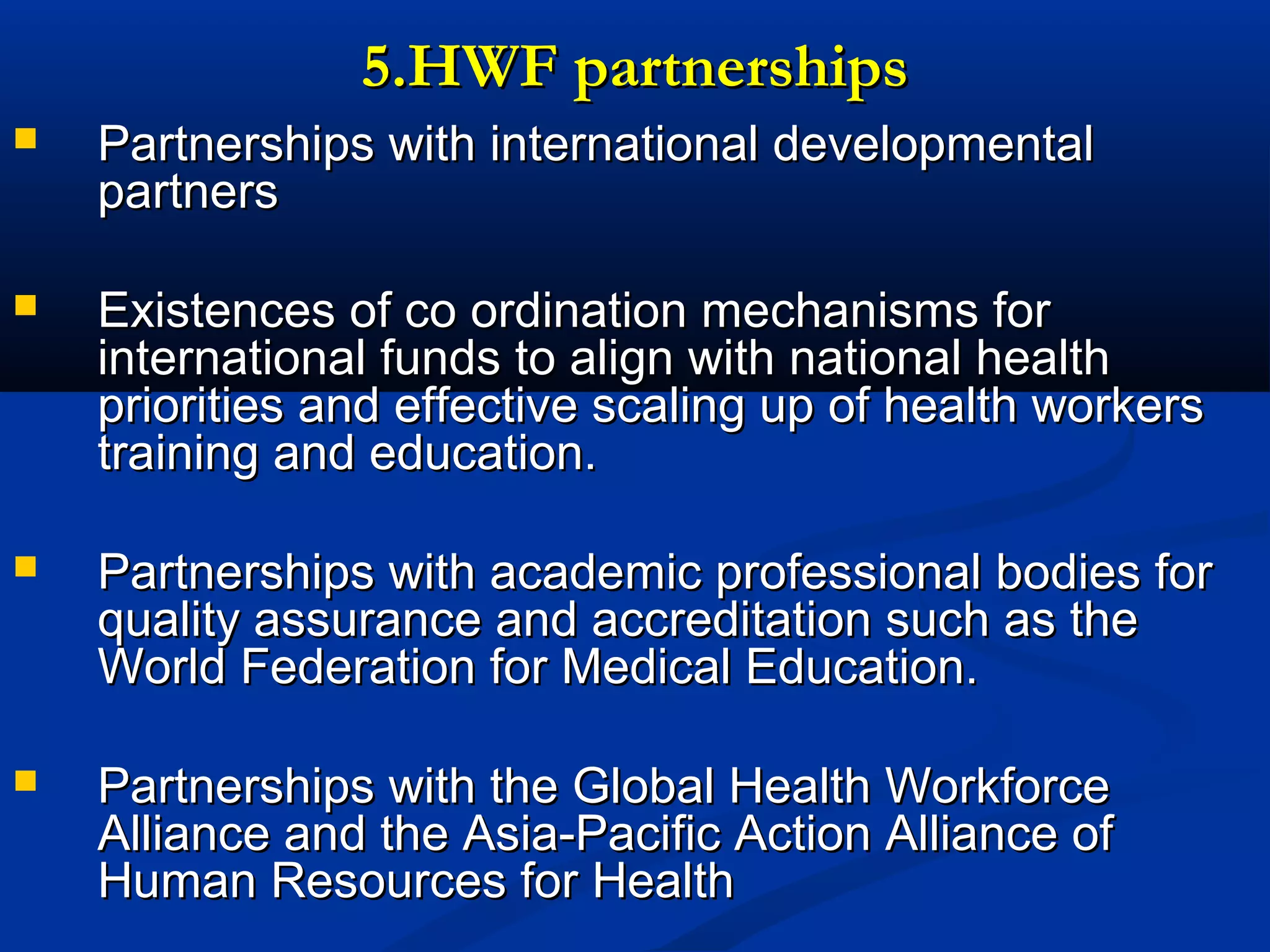 5.HWF partnerships


Partnerships with international developmental
partners



Existences of co ordination mechanisms for
international funds to align with national health
priorities and effective scaling up of health workers
training and education.



Partnerships with academic professional bodies for
quality assurance and accreditation such as the
World Federation for Medical Education.



Partnerships with the Global Health Workforce
Alliance and the Asia-Pacific Action Alliance of
Human Resources for Health

 