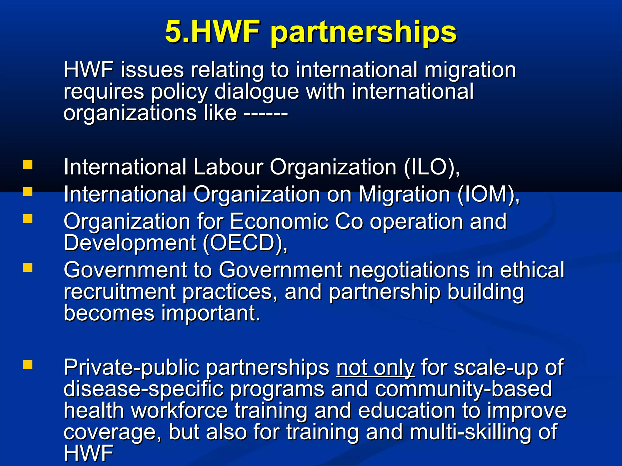 5.HWF partnerships
HWF issues relating to international migration
requires policy dialogue with international
organizations like -----






International Labour Organization (ILO),
International Organization on Migration (IOM),
Organization for Economic Co operation and
Development (OECD),
Government to Government negotiations in ethical
recruitment practices, and partnership building
becomes important.
Private-public partnerships not only for scale-up of
disease-specific programs and community-based
health workforce training and education to improve
coverage, but also for training and multi-skilling of
HWF

 