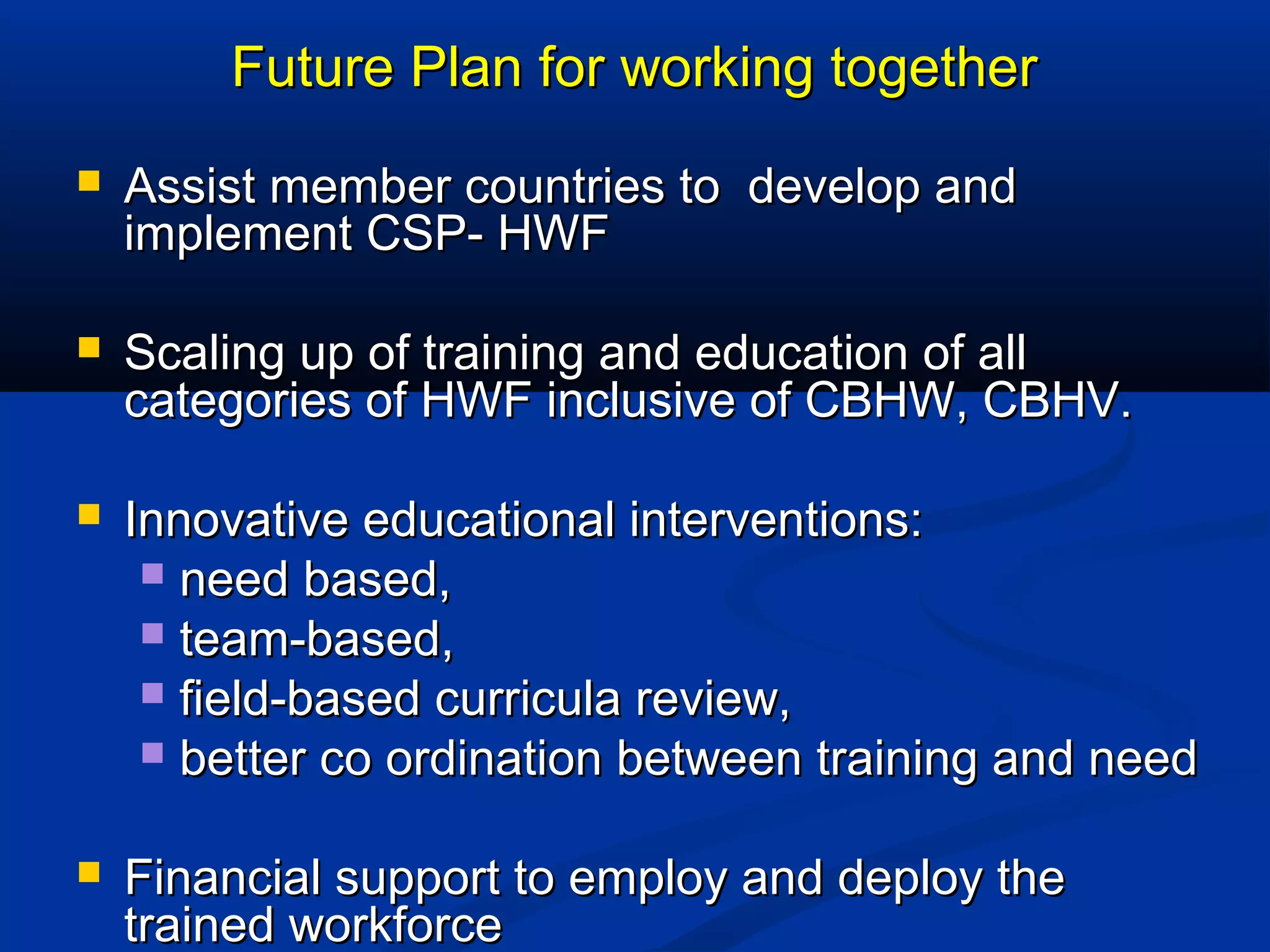 Future Plan for working together


Assist member countries to develop and
implement CSP- HWF



Scaling up of training and education of all
categories of HWF inclusive of CBHW, CBHV.



Innovative educational interventions:
 need based,
 team-based,
 field-based curricula review,
 better co ordination between training and need



Financial support to employ and deploy the
trained workforce

 