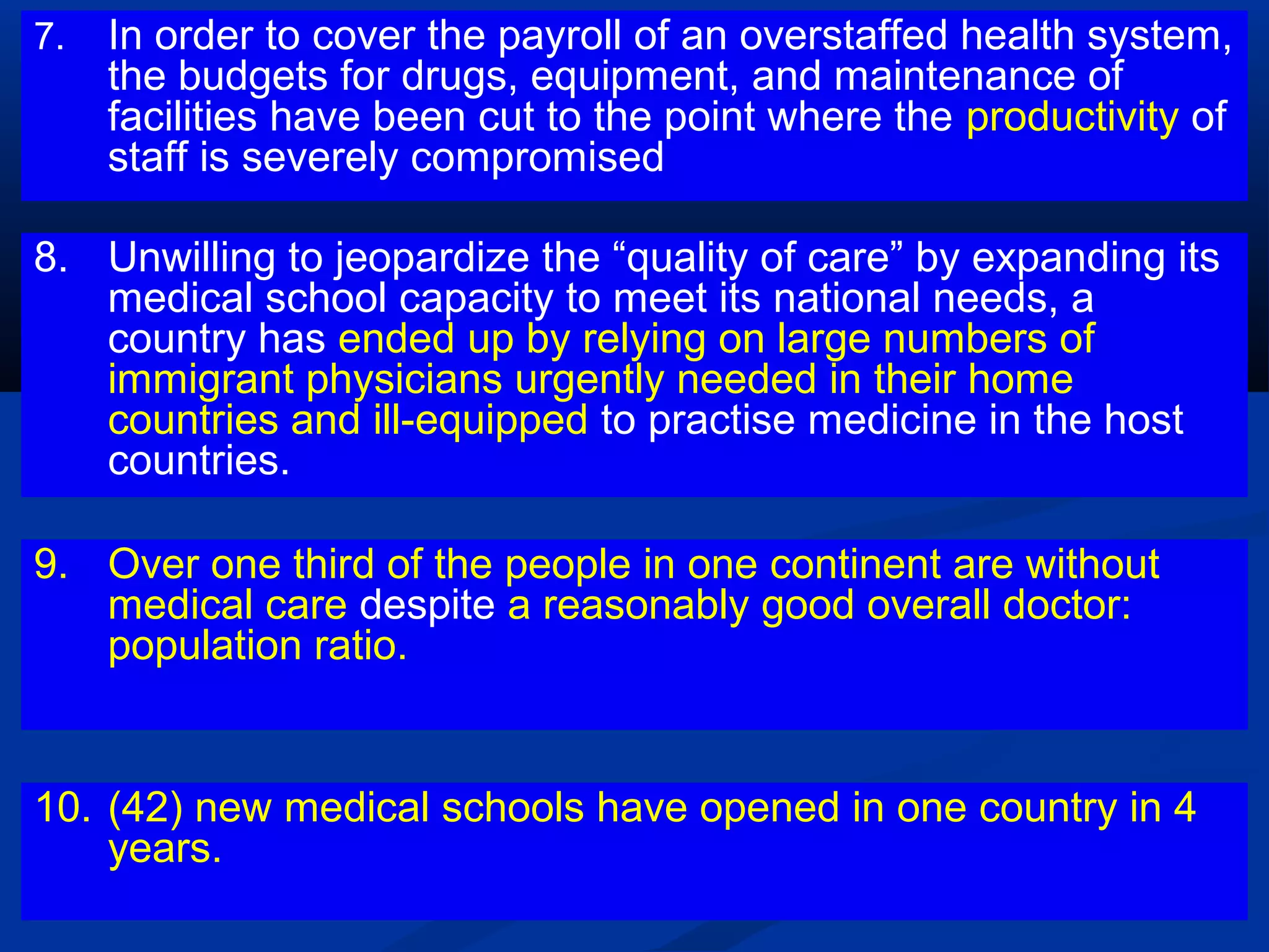 7.

In order to cover the payroll of an overstaffed health system,
the budgets for drugs, equipment, and maintenance of
facilities have been cut to the point where the productivity of
staff is severely compromised

8. Unwilling to jeopardize the “quality of care” by expanding its
medical school capacity to meet its national needs, a
country has ended up by relying on large numbers of
immigrant physicians urgently needed in their home
countries and ill-equipped to practise medicine in the host
countries.
9. Over one third of the people in one continent are without
medical care despite a reasonably good overall doctor:
population ratio.

10. (42) new medical schools have opened in one country in 4
years.

 