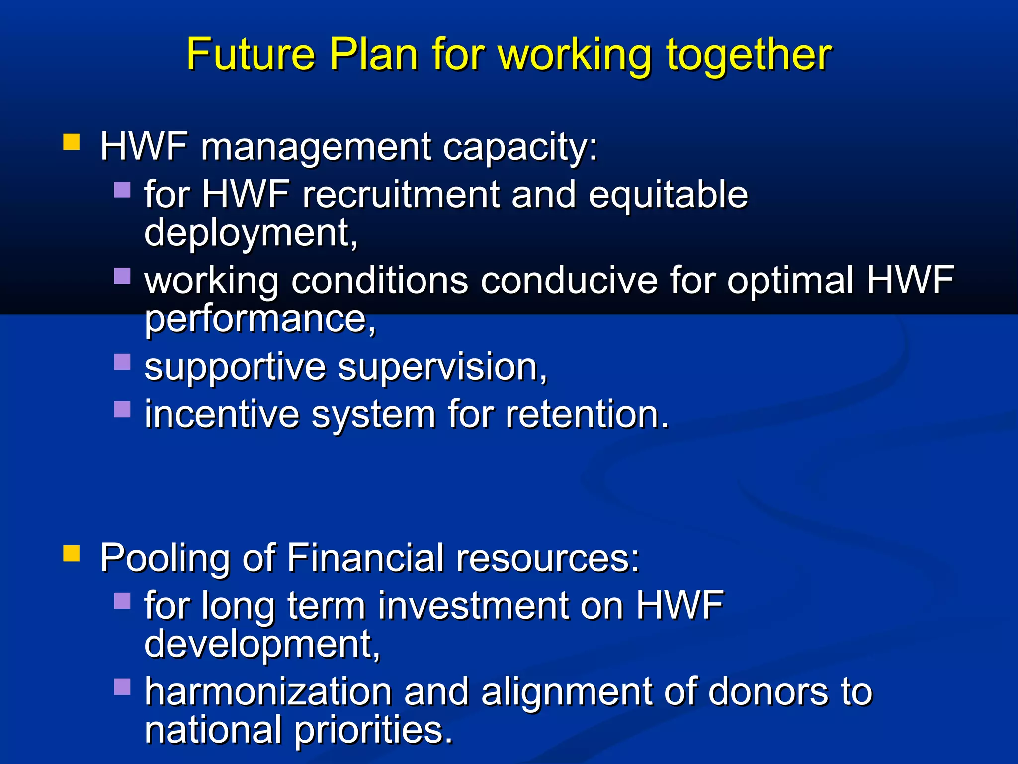 Future Plan for working together


HWF management capacity:
 for HWF recruitment and equitable
deployment,
 working conditions conducive for optimal HWF
performance,
 supportive supervision,
 incentive system for retention.



Pooling of Financial resources:
 for long term investment on HWF
development,
 harmonization and alignment of donors to
national priorities.

 