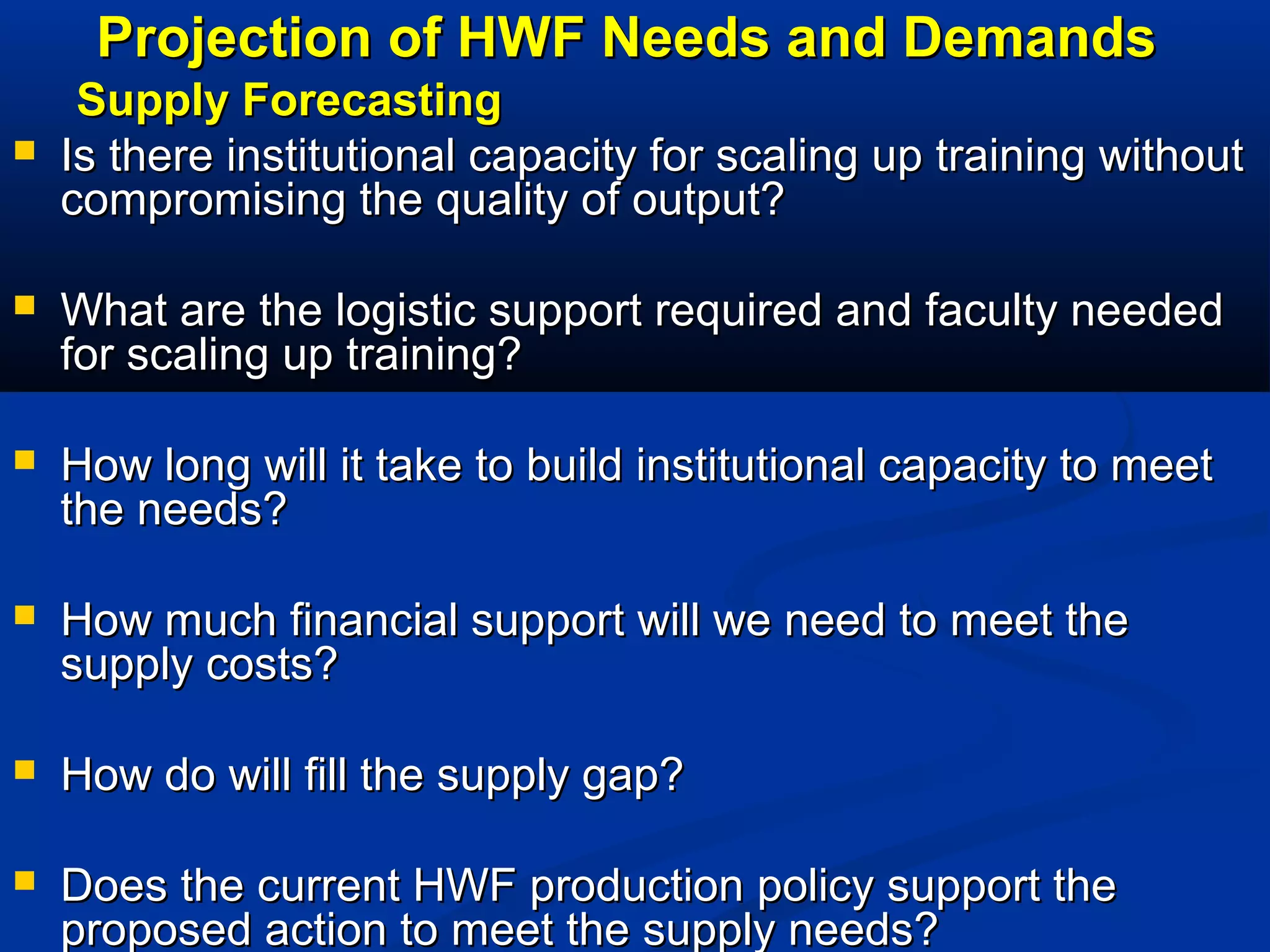 Projection of HWF Needs and Demands


Supply Forecasting
Is there institutional capacity for scaling up training without
compromising the quality of output?



What are the logistic support required and faculty needed
for scaling up training?



How long will it take to build institutional capacity to meet
the needs?



How much financial support will we need to meet the
supply costs?



How do will fill the supply gap?



Does the current HWF production policy support the
proposed action to meet the supply needs?

 