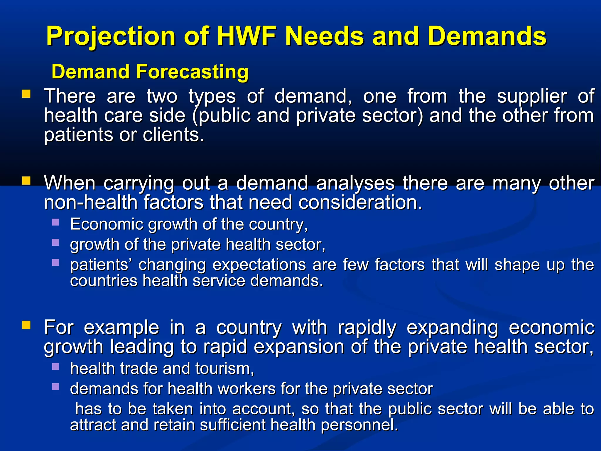 Projection of HWF Needs and Demands




Demand Forecasting
There are two types of demand, one from the supplier of
health care side (public and private sector) and the other from
patients or clients.
When carrying out a demand analyses there are many other
non-health factors that need consideration.






Economic growth of the country,
growth of the private health sector,
patients’ changing expectations are few factors that will shape up the
countries health service demands.

For example in a country with rapidly expanding economic
growth leading to rapid expansion of the private health sector,



health trade and tourism,
demands for health workers for the private sector
has to be taken into account, so that the public sector will be able to
attract and retain sufficient health personnel.

 