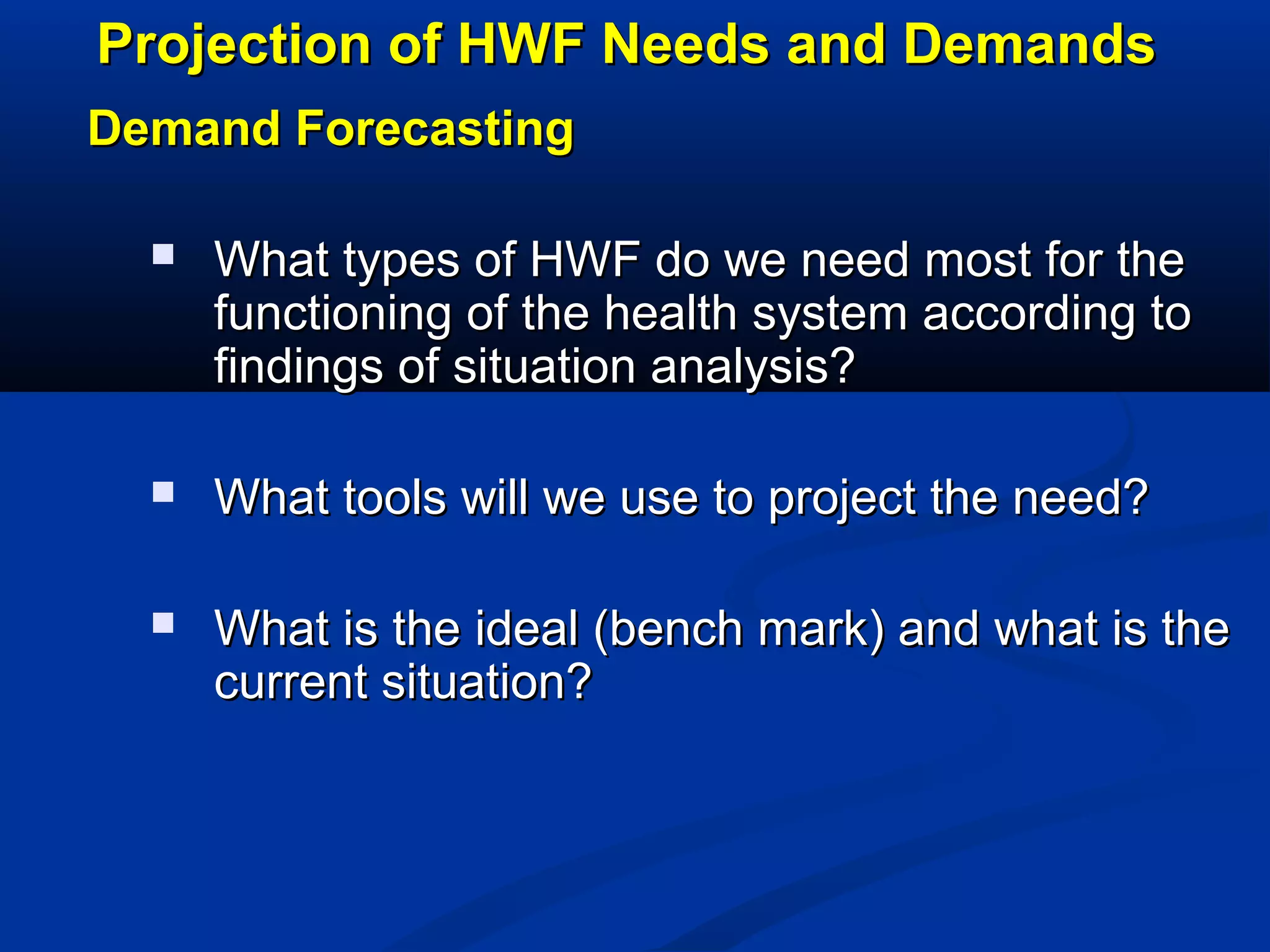 Projection of HWF Needs and Demands
Demand Forecasting


What types of HWF do we need most for the
functioning of the health system according to
findings of situation analysis?



What tools will we use to project the need?



What is the ideal (bench mark) and what is the
current situation?

 