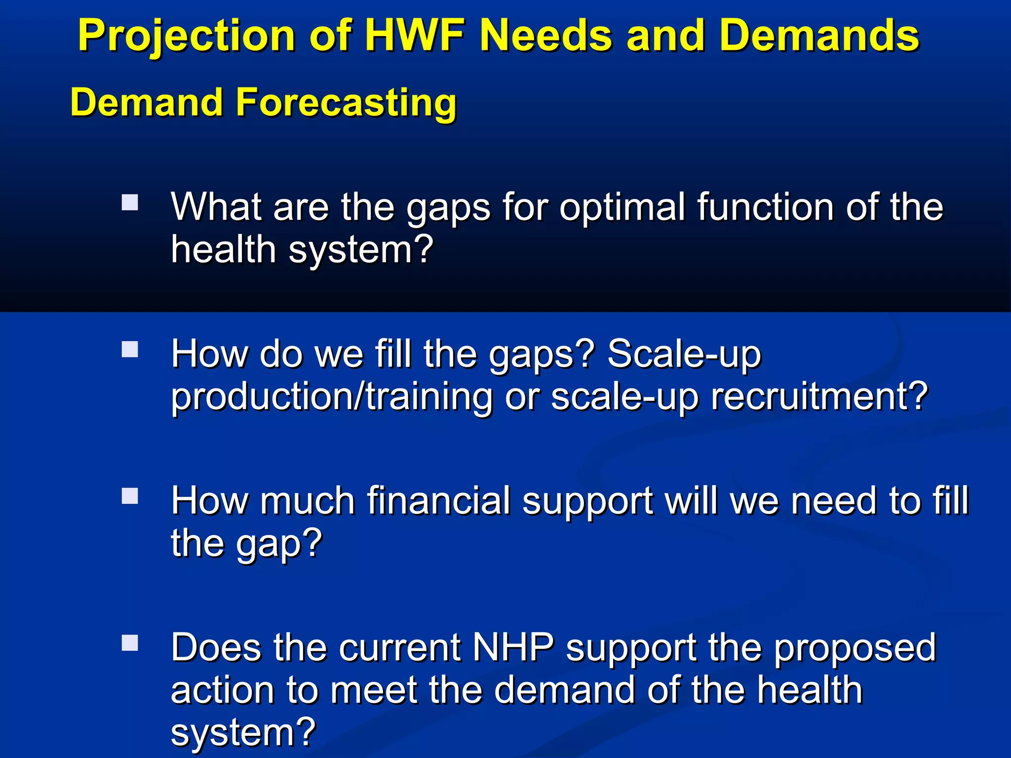 Projection of HWF Needs and Demands
Demand Forecasting


What are the gaps for optimal function of the
health system?



How do we fill the gaps? Scale-up
production/training or scale-up recruitment?



How much financial support will we need to fill
the gap?



Does the current NHP support the proposed
action to meet the demand of the health
system?

 