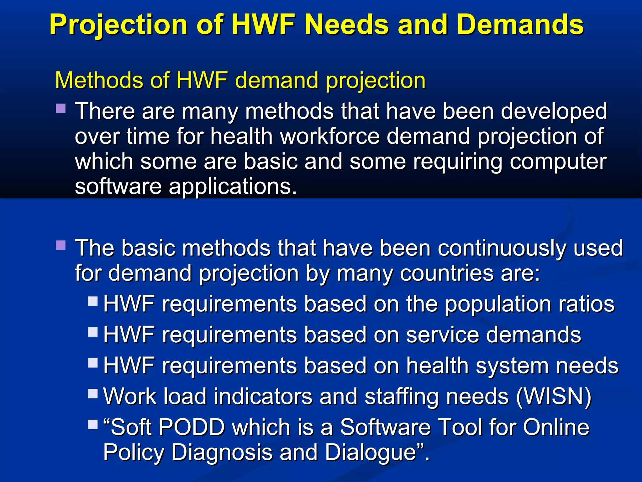 Projection of HWF Needs and Demands
Methods of HWF demand projection
 There are many methods that have been developed
over time for health workforce demand projection of
which some are basic and some requiring computer
software applications.


The basic methods that have been continuously used
for demand projection by many countries are:
 HWF requirements based on the population ratios
 HWF requirements based on service demands
 HWF requirements based on health system needs
 Work load indicators and staffing needs (WISN)
 “Soft PODD which is a Software Tool for Online
Policy Diagnosis and Dialogue”.

 
