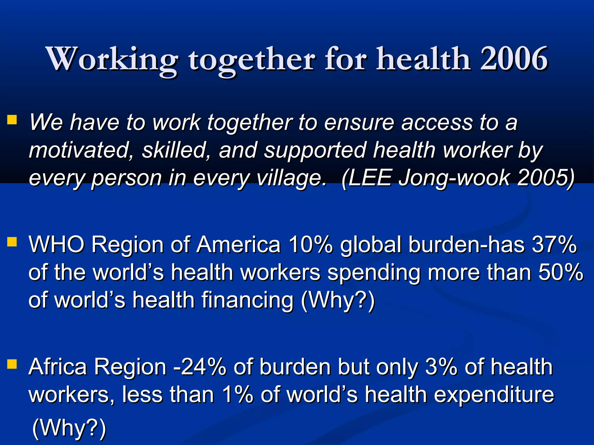 Working together for health 2006


We have to work together to ensure access to a
motivated, skilled, and supported health worker by
every person in every village. (LEE Jong-wook 2005)



WHO Region of America 10% global burden-has 37%
of the world’s health workers spending more than 50%
of world’s health financing (Why?)



Africa Region -24% of burden but only 3% of health
workers, less than 1% of world’s health expenditure
(Why?)

 
