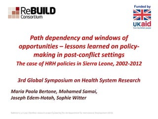 Path dependency and windows of 
opportunities – lessons learned on policy-making 
in post-conflict settings 
The case of HRH policies in Sierra Leone, 2002-2012 
3rd Global Symposium on Health System Research 
Maria Paola Bertone, Mohamed Samai, 
Joseph Edem-Hotah, Sophie Witter 
ReBUILD is a 6 year £6million research project funded by the UK Department for International Development (DFID) 
Funded by 
 