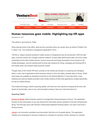 Human resources goes mobile: Highlighting top HR apps
September 8, 2011


This article is sponsored by TriNet.


When leaving home or the office, what are the must-have items you would never go without? Wallet? Got
it. Keys? Yup. Your workforce management application? Umm…


The fact is, today’s anytime-anywhere mobile access is changing the way we do business. With the right
apps, business owners can manage customer relations, access sales performance data, and even create
presentations from their mobile devices. Human resources technology developers have jumped on the
mobile bandwagon, and are working hard to bring new solutions for hiring, managing and tracking HR to
the mobile small- and medium-sized business market.


Though many of the mobile HR tools currently on the market are focused on acquiring and managing
talent, a new crop of applications allow business owners to dive into highly valuable data on the go. While
some apps are available as standalone products on the Android Market or iTunes App Store, many
software-as-a-service (SaaS) providers have mobile versions of their web applications created specifically
for use on mobile devices.


The mobile technology market is growing rapidly, and there are new solutions emerging all the time. But
based on functionality, ease of use, and downright coolness, there are a few that stand out.


Acquiring Talent:


Kenexa 2x Mobile allows business owners to manage their hiring processes on the go. The application
focuses on key hiring tasks so you can execute the most basic actions needed to move the hiring process
along. This free app syncs with Kenexa’s SaaS-based applicant tracking system, but users must have a
Kenexa license.


Jobvite is an innovative candidate sourcing solution that has a lot of people talking. This application
enables your employees to send job invitations (or Jobvites) to members of their networks on LinkedIn,
 