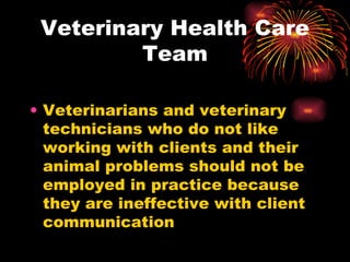 Veterinary Health Care Team Veterinarians and veterinary technicians who do not like working with clients and their animal problems should not be employed in practice because they are ineffective with client communication 