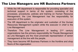 The Line Managers are HR Business Partners
• While the HR department is responsible for providing specialist and
technical support in terms of the system; consisting of the
processes, procedures. policies and training on Human Resource
Management, the Line Management has the responsibility for
execution of this system.
• The HR department is the originator and custodian of the Human
Resources Management system while the executor in chief is the
Line Management
• Therefore The Line Management in leading 21st century
organizations has the primary responsibility for People Management
as Line Managers are the most proximate representation of senior
management at the line with the people.
• They have become HR Business Partners in the frontline and shop
floors of the organization
13
 
