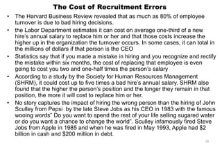 The Cost of Recruitment Errors
• The Harvard Business Review revealed that as much as 80% of employee
turnover is due to bad hiring decisions.
• the Labor Department estimates it can cost on average one-third of a new
hire’s annual salary to replace him or her and that those costs increase the
higher up in the organization the turnover occurs. In some cases, it can total in
the millions of dollars if that person is the CEO
• Statistics say that if you made a mistake in hiring and you recognize and rectify
the mistake within six months, the cost of replacing that employee is even
going to cost you two and one-half times the person’s salary
• According to a study by the Society for Human Resources Management
(SHRM), it could cost up to five times a bad hire’s annual salary. SHRM also
found that the higher the person’s position and the longer they remain in that
position, the more it will cost to replace him or her.
• No story captures the impact of hiring the wrong person than the hiring of John
Sculley from Pepsi by the late Steve Jobs as his CEO in 1983 with the famous
wooing words‖ Do you want to spend the rest of your life selling sugared water
or do you want a chance to change the world‖. Sculley infamously fired Steve
Jobs from Apple in 1985 and when he was fired in May 1993, Apple had $2
billion in cash and $200 million in debt.
18
 