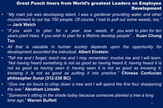 Great Punch liners from World’s greatest Leaders on Employee
Development
• ―My main job was developing talent. I was a gardener providing water and other
nourishment to our top 750 people. Of course, I had to pull out some weeds, too.”
— Jack Welch
• ―If you wish to plan for a year sow seeds. If you wish to plan for ten
years plant trees. If you wish to plan for a lifetime develop people”… Kuan Chung
Tzu
• All that is valuable in human society depends upon the opportunity for
development accorded the individual. Albert Einstein
• "Tell me and I forget; teach me and I may remember; involve me and I will learn.
“Not having heard something is not as good as having heard it; having heard it is
not as good as having seen it; having seen it is not as good as knowing it;
knowing it is not as good as putting it into practice.” Chinese Confucian
philosopher Xunzi (312-230 BC)
• ―Give me six hours to chop down a tree and I will spend the first four sharpening
the axe.” Abraham Lincoln
• ―Someone's sitting in the shade today because someone planted a tree a long
time ago.” Warren Buffett
22
 