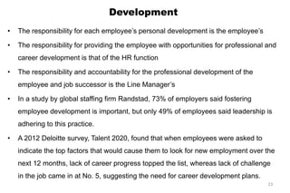Development
• The responsibility for each employee’s personal development is the employee’s
• The responsibility for providing the employee with opportunities for professional and
career development is that of the HR function
• The responsibility and accountability for the professional development of the
employee and job successor is the Line Manager’s
• In a study by global staffing firm Randstad, 73% of employers said fostering
employee development is important, but only 49% of employees said leadership is
adhering to this practice.
• A 2012 Deloitte survey, Talent 2020, found that when employees were asked to
indicate the top factors that would cause them to look for new employment over the
next 12 months, lack of career progress topped the list, whereas lack of challenge
in the job came in at No. 5, suggesting the need for career development plans.
23
 