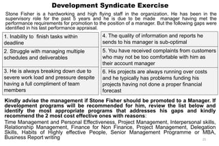 Development Syndicate Exercise
Stone Fisher is a hardworking and high flying staff in the organization. He has been in the
supervisory role for the past 5 years and he is due to be made manager having met the
performance requirements for promotion to the position of a manager. But the following gaps were
identified in his last performance appraisal.
25
1. Inability to finish tasks within
deadline
2. Struggle with managing multiple
schedules and deliverables
3. He is always breaking down due to
severe work load and pressure despite
having a full compliment of team
members
Kindly advise the management if Stone Fisher should be promoted to a Manager. If
development programs will be recommended for him, review the list below and
identify the most appropriate programs that addresses his gaps and kindly
recommend the 2 most cost effective ones with reasons:
Time Management and Personal Effectiveness, Project Management, Interpersonal skills,
Relationship Management, Finance for Non Finance, Project Management, Delegation
Skills, Habits of Highly effective People, Senior Management Programme or MBA,
Business Report writing
4. The quality of information and reports he
sends to his manager is sub-optimal
5. You have received complaints from customers
who may not be too comfortable with him as
their account manager
6. His projects are always running over costs
and he typically has problems funding his
projects having not done a proper financial
forecast
 