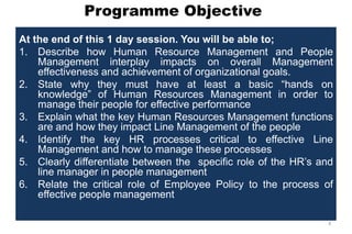 Programme Objective
At the end of this 1 day session. You will be able to;
1. Describe how Human Resource Management and People
Management interplay impacts on overall Management
effectiveness and achievement of organizational goals.
2. State why they must have at least a basic ―hands on
knowledge‖ of Human Resources Management in order to
manage their people for effective performance
3. Explain what the key Human Resources Management functions
are and how they impact Line Management of the people
4. Identify the key HR processes critical to effective Line
Management and how to manage these processes
5. Clearly differentiate between the specific role of the HR’s and
line manager in people management
6. Relate the critical role of Employee Policy to the process of
effective people management
4
 
