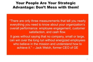 Your People Are Your Strategic
Advantage: Don’t Mess with them!
―There are only three measurements that tell you nearly
everything you need to know about your organization’s
overall performance: employee engagement, customer
satisfaction, and cash flow.
It goes without saying that no company, small or large,
can win over the long run without energized employees
who believe in the mission and understand how to
achieve it.‖ – Jack Welch, former CEO of GE
7
 
