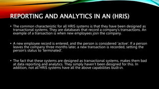 REPORTING AND ANALYTICS IN AN (HRIS)
• The common characteristic for all HRIS systems is that they have been designed as
transactional systems. They are databases that record a company’s transactions. An
example of a transaction is when new employees join the company.
• A new employee record is entered, and the person is considered ‘active’. If a person
leaves the company three months later, a new transaction is recorded, setting the
person’s status to ‘terminated’.
• The fact that these systems are designed as transactional systems, makes them bad
at data reporting and analytics. They simply haven’t been designed for this. In
addition, not all HRIS systems have all the above capabilities built-in.
 