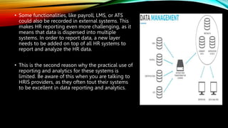 • Some functionalities, like payroll, LMS, or ATS
could also be recorded in external systems. This
makes HR reporting even more challenging, as it
means that data is dispersed into multiple
systems. In order to report data, a new layer
needs to be added on top of all HR systems to
report and analyze the HR data.
• This is the second reason why the practical use of
reporting and analytics for these systems is
limited. Be aware of this when you are talking to
HRIS providers, as they often tout their systems
to be excellent in data reporting and analytics.
 