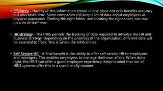 • Efficiency - Having all this information stored in one place not only benefits accuracy
but also saves time. Some companies still keep a lot of data about employees as
physical paperwork. Finding the right folder, and locating the right sheet, can take
up a lot of staff time.
• HR strategy - The HRIS permits the tracking of data required to advance the HR and
business strategy. Depending on the priorities of the organization, different data will
be essential to track. This is where the HRIS shines.
• Self-Service HR - A final benefit is the ability to offer self-service HR to employees
and managers. This enables employees to manage their own affairs. When done
right, the HRIS can offer a good employee experience. Keep in mind that not all
HRIS systems offer this in a user-friendly manner.
 