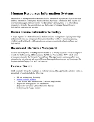 Human Resources Information Systems
The mission of the Department of Human Resource Information Systems (HRIS) is to develop
and lead information system plans that meet Human Resources’ automation, data, records and
information management requirements. The department’s primary focus is on establishing
integrated systems for the administration and deployment of strategic Human Resource
information, programs, and services.

Human Resource Information Technology
A major objective of HRIS is to increase Human Resource Management's capacity to leverage
and assimilate new and emerging technologies; streamline workflow; maximize accuracy,
reliability, and validity of workforce data; and ease deployment and collection of data and
information.

Records and Information Management
Another major objective of the Department of HRIS is to develop electronic historical employee
records for the University. HRIS maintains the Official Personnel File (OPF) which is the
primary repository for the University’s workforce. The department’s continuous effort is on
enhancing the integrity and relevance of Human Resource information and working toward the
implementation of a paperless work environment.

Customer Service
HRIS constantly strives for excellence in customer service. The department’s activities center on
a multitude of task to include the following:

       HR and Management Reporting
       Human Resource Website
       Leave Accrual Rate Reconciliation (Service Computations)
       Request for employee data and information
       Request for University Official Personnel Records
       System Security Access Control
 