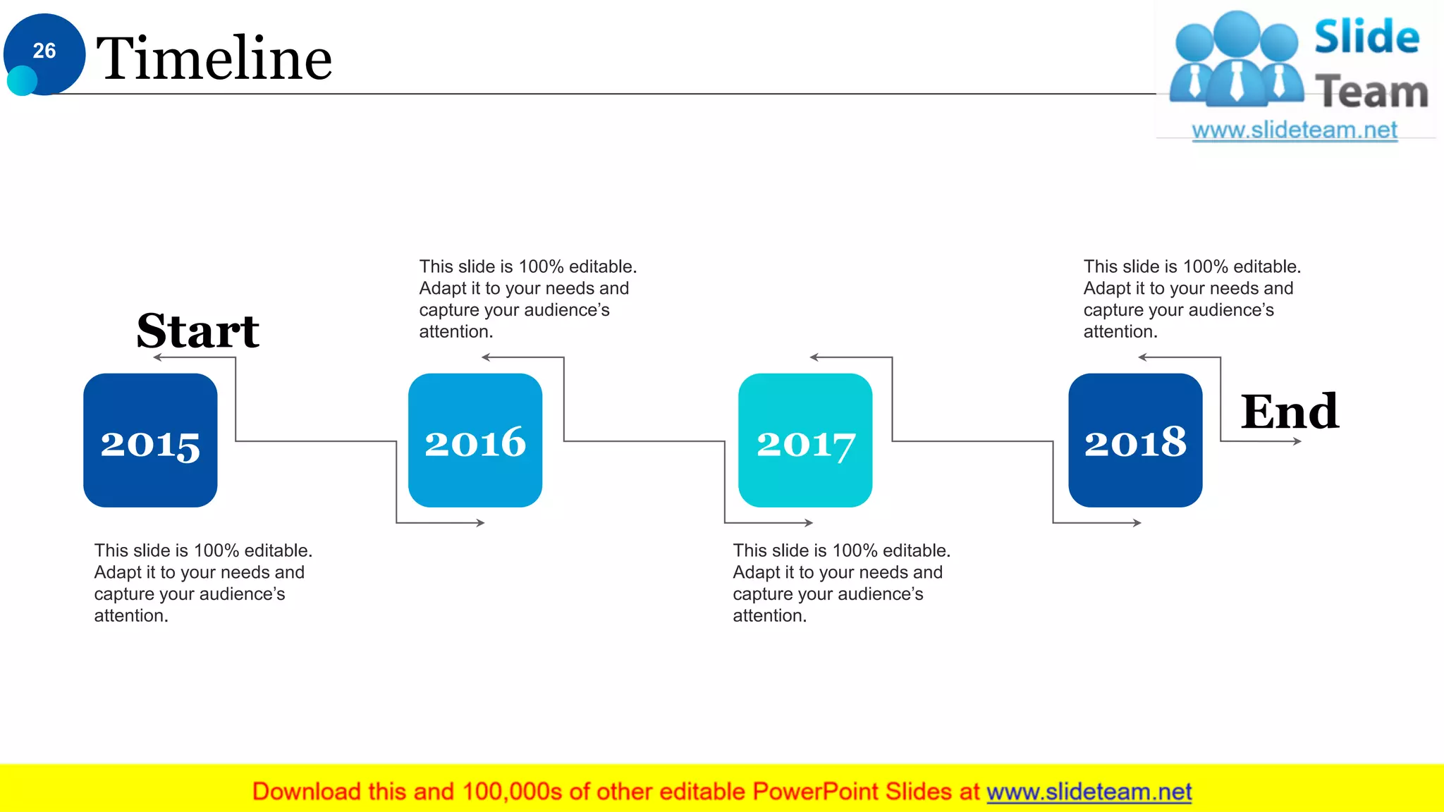 Timeline
This slide is 100% editable.
Adapt it to your needs and
capture your audience’s
attention.
This slide is 100% editable.
Adapt it to your needs and
capture your audience’s
attention.
This slide is 100% editable.
Adapt it to your needs and
capture your audience’s
attention.
This slide is 100% editable.
Adapt it to your needs and
capture your audience’s
attention.
2015 2016 2017 2018
End
Start
26
 