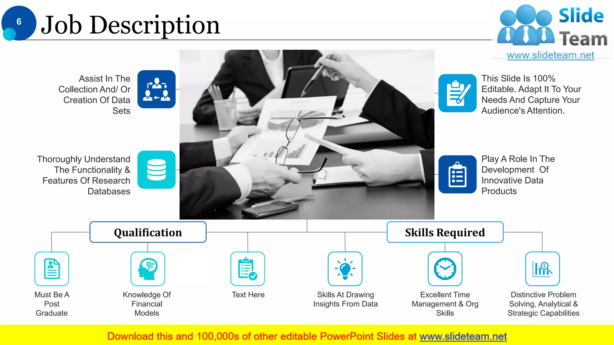 Assist In The
Collection And/ Or
Creation Of Data
Sets
Thoroughly Understand
The Functionality &
Features Of Research
Databases
This Slide Is 100%
Editable. Adapt It To Your
Needs And Capture Your
Audience's Attention.
Play A Role In The
Development Of
Innovative Data
Products
Skills RequiredQualification
Distinctive Problem
Solving, Analytical &
Strategic Capabilities
Skills At Drawing
Insights From Data
Excellent Time
Management & Org
Skills
Must Be A
Post
Graduate
Knowledge Of
Financial
Models
Text Here
Job Description6
This slide is 100% editable. Adapt it to your needs and capture your audience's attention.
 