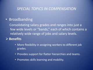 SPECIAL TOPICS IN COMPENSATION

• Broadbanding
  Consolidating salary grades and ranges into just a
   few wide levels or “bands,” each of which contains a
   relatively wide range of jobs and salary levels.
 Benefits
      • More flexibility in assigning workers to different job
        grades.
      • Provides support for flatter hierarchies and teams.
      • Promotes skills learning and mobility.
 
