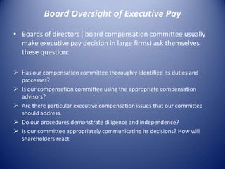 Board Oversight of Executive Pay
• Boards of directors ( board compensation committee usually
  make executive pay decision in large firms) ask themselves
  these question:

 Has our compensation committee thoroughly identified its duties and
  processes?
 Is our compensation committee using the appropriate compensation
  advisors?
 Are there particular executive compensation issues that our committee
  should address.
 Do our procedures demonstrate diligence and independence?
 Is our committee appropriately communicating its decisions? How will
  shareholders react
 