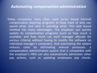 Automating compensation administration

Today, companies more often used server based intranet
  compensation planning programs to keep track of who can
  spend what, and who is spending what. This web based
  method has many advantages. The employer can quickly
  update its compensation programs (such as how much is
  available, and how much can each manager allocate for
  various criteria) without having to modify the software on
  individual manager’s computers. And automating the system
  reduces costs by eliminating manual processes. a
  compensation administration system that is compatible with
  the employer’s HRIS can also automatically administer other
  pay actions, such as updating employees pay checks.
 